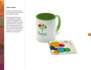 Cups & Coasters
Coffee cups and drink coasters
are among popular items visitors
buy as gifts or souvenirs.
Private vendors who want to
use Fairfield Brand identities
on their custom products must
contact the Fairfield Convention
and Visitors Bureau to apply for
a brand licensing release. Only
after a submitted brand licensing
release has been approved may
a retailer use a Fairview Brand
identity for retail purposes.
5.1
 