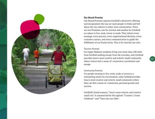 1.2
Our Brand Promise
Our Brand Promise captures Fairfield’s distinctive offering
and encapsulates the way we want people to think and feel
about the city relative to other Iowa communities. There
are two Promises, one for tourism and another for Fairfield
as a place to live, work, invest or study. They inform every
message, every process, every organizational decision, every
customer contact, and every communication to guide the
fulfillment of our brand vision. This is for internal use only.
Tourism Promise:
For Upper Midwest residents living over more than 100 miles
from Fairfield seeking escape from the everyday, only Fairfield
provides Iowa’s most creative and eclectic small community
where visitors feel a sense of: connection, enrichment and
escape.
Community Promise:
For people wanting to live, work, study or invest in a
stimulating small city environment, only Fairfield provides
Iowa’s most creative and eclectic small community where
they can feel a sense of: connection, personal growth and
success.
Fairfield’s brand essence, “Iowa’s most eclectic and creative
small city” is summarized by the taglines “Connect. Create.
Celebrate.” and “Tune into our Vibe”.
 