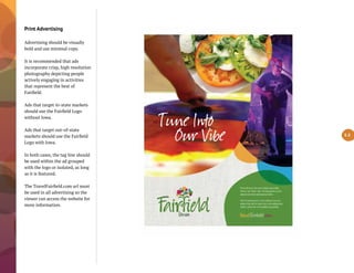 Print Advertising
Advertising should be visually
bold and use minimal copy.
It is recommended that ads
incorporate crisp, high resolution
photography depicting people
actively engaging in activities
that represent the best of
Fairfield.
Ads that target in-state markets
should use the Fairfield Logo
without Iowa.
Ads that target out-of-state
markets should use the Fairfield
Logo with Iowa.
In both cases, the tag line should
be used within the ad grouped
with the logo or isolated, as long
as it is featured.
The TravelFairfield.com url must
be used in all advertising so the
viewer can access the website for
more information.
5.3
 