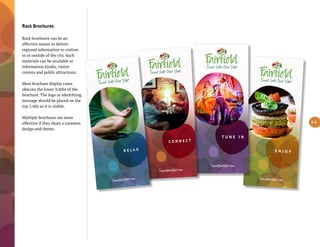 Rack Brochures
Rack brochures can be an
effective means to deliver
regional information to visitors
in or outside of the city. Such
materials can be available at
information kiosks, visitor
centers and public attractions.
Most brochure display cases
obscure the lower 3/4ths of the
brochure. The logo or identifying
message should be placed on the
top 1/4th so it is visible.
Multiple brochures are more
effective if they share a common
design and theme.
5.4
T lú ﬁ d. m
E N J O Y
T lú ﬁ d. m
T U N E I N
T lú ﬁ d. m
C O N N E C T
T lú ﬁ d. m
R E L A X
 