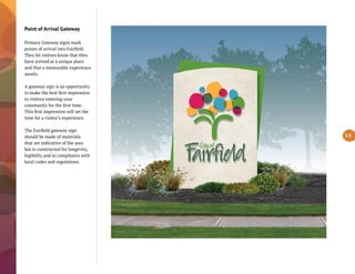Point of Arrival Gateway
Primary Gateway signs mark
points of arrival into Fairfield.
They let visitors know that they
have arrived at a unique place
and that a memorable experience
awaits.
A gateway sign is an opportunity
to make the best first impression
to visitors entering your
community for the first time.
This first impression will set the
tone for a visitor’s experience.
The Fairfield gateway sign
should be made of materials
that are indicative of the area
but is constructed for longevity,
legibility and in compliance with
local codes and regulations.
5.5
 