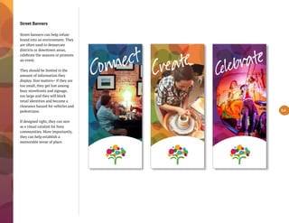 Street Banners
Street banners can help infuse
brand into an environment. They
are often used to demarcate
districts or downtown areas,
celebrate the seasons or promote
an event.
They should be limited in the
amount of information they
display. Size matters– if they are
too small, they get lost among
busy storefronts and signage,
too large and they will block
retail identities and become a
clearance hazard for vehicles and
pedestrians.
If designed right, they can sere
as a visual catalyst for busy
communities. More importantly,
they can help establish a
memorable sense of place.
5.6
ÎëCo ìt
C ate
 