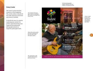 Visitor’s Guide
The visitor’s guide should be
treated as a travel magazine.
The articles within it should tell
the reader about key attractions
and events in Fairfield.
It should also serve as a passive
marketing tool, written in a
positive and entertaining voice
supported by professional
photography printed on
magazine-grade paper stock.
V I S I T O R ’ S G U I D E
Eat, Drink And Be Merry
Fairfield has good tastes
Art for Art’s Sake
Take a tour of the artist’s walk
and get inspired
Music to Your Ears
Here is where the music is
and it is all around
Diversity University
Why do people from all over
come here?
P U B L I CAT I O N O F T H E F A I R F I E L D CO N V E N T I O N & V I S I TO R S B U R E A U
The Fairfield Celebratory
logo is used as a masthead
that remains unchanged from
issue to issue.
Full bleed photographic
imagery should be bold and
relative to the featured article.
Titles of key articles within
the issue are featured on
the cover with a short
descriptive caption.
The organization credit
remains a fixed element
from issue to issue
5.7
Visitor’s Guide
is part of the
masthead and
also remains
unchanged in
each issue.
 