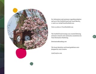 For information and assistance regarding adoption
and use of the Fairfield brand and visual identity,
e-mail us at info@TravelFairfield.com.
Visit us online at TravelFairfield.com
The Fairfield brand strategy was created following
extensive research and community consultation by
Total Destination Marketing.
DestinationBranding.com
The brand identities and brand guidelines were
designed by Axia Creative.
AxiaCreative.com
6.1
 