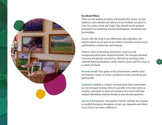 1.3
Our Brand Pillars
These are the leading strengths and benefits that attract our key
audiences and underpin the delivery of our Promise as a place to
visit, live, study, invest and study. They should receive greatest
prominence in marketing, product development, investment and
partnerships.
Eclectic: We take pride in our differences and originality. Our
eclectic nature can be seen in our artistic expression, food, events,
achievements, architecture and interests.
Creative: Since its founding, innovation, creativity, and
entrepreneurialism have inspired Fairfield. The interplay between
creativity and passion surround us. We have an exciting events
calendar featuring Broadway shows, theatre, dance and live music at
a variety of venues.
Personal Growth: Your goals can be achieved here, whether they
are business, career, or to live a productive social, emotional, and
spiritual life.
Connected: Fairfield is a family-oriented place where newcomers
are not strangers for long. Here it’s possible to become closer as
a family, participate in spiritual activities, be in touch with like-
minded individuals, and join friends in your favorite pastimes.
Success & Achievement: Our positive “can do” attitude has resulted
in Fairfield having an abundance of start-up companies and where
every citizen can make a difference.
 