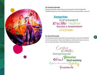 1.4
Our Emotional Benefits
Emotional benefits reflect how we want people to feel through their
Fairfield experiences. The Fairfield brand conveys and provides a sense of:
Our Brand Personality
Our brand personality describes the characteristics and traits of Fairfield
as if it were a person. These traits influence the feel and tone of voice we
use in communications. The Fairfield brand personality is:
 