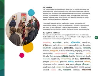 1.5
Our Copy Style
The Fairfield brand will be embedded in the copy for tourism brochures, web
sites, advertising, online communications and collateral materials. Wherever
possible, copy should describe experiences with active-oriented and evocative
language to provide a feel for what the reader will experience. Importantly,
it should make the reader feel as though they’re already enjoying the sights,
sounds, smells, and sensations of Fairfield.
Copy should always be written in a friendly, relaxed, informative, and
unpretentious manner to match our personality. It should be conversational
and create the feel and tone of a one-on-one conversation. It should be
enticing and motivational, yet realistic and factual. It must not contain hype.
Our Key Words and Phrases
The key words and phrases for conveying the Fairfield brand are outlined in
the Brand Blueprint. The following are some of the key words and phrases that
are important when communicating the brand.
absorbing, accessible, active, affordable, americana,
artisan, arts and crafts, authentic, camaraderie, can do, caring,
celebrate, collaborative, connected, creative, curiosity,
discover, easy pace, eclectic, enchanting, engaging, enriching,
entertaining, entrepreneurial, escape, exciting, fresh,
friendly, fun, genuine, getaway, healthy, hometown, laugh,
meditate, neighborly, networking, off beat, open-minded,
pamper, passionate, peaceful, quirky, reconnect, refresh,
rejuvenate, relax, romantic, safe, savor, simple pleasures,
small town feel, stress-free, theatrical, town square, unplug/
unwind, values, vibe, welcome, wellness, wholesome
 