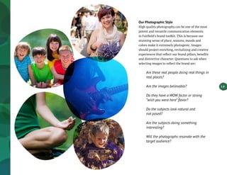 1.6
Our Photographic Style
High quality photography can be one of the most
potent and versatile communication elements
in Fairfield’s brand toolkit. This is because our
stunning sense of place, seasons, moods and
colors make it extremely photogenic. Images
should project enriching, revitalizing and creative
experiences that reflect our brand pillars, benefits
and distinctive character. Questions to ask when
selecting images to reflect the brand are:
Are these real people doing real things in
real places?
Are the images believable?
Do they have a WOW factor or strong
“wish you were here” flavor?
Do the subjects look natural and
not posed?
Are the subjects doing something
interesting?
Will the photographs resonate with the
target audience?
 