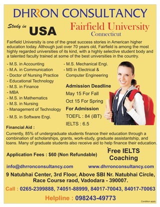 Study in

USA

Fairfield University
Connecticut

Fairfield University is one of the great success stories in American higher
education today. Although just over 70 years old, Fairfield is among the most
highly regarded universities of its kind, with a highly selective student body and
a talented faculty trained at some of the best universities in the country.
- M.S. in Accounting
- M.S. Mechanical Engi.
- M.A. in Communication
- MS in Electrical &
- Doctor of Nursing Practice
Computer Engineering
- Educational Technology
Admission Deadline
- M.S. in Finance
- MBA
May 15 For Fall
- M.S. in Mathematics
Oct 15 For Spring
- M.S. in Nursing
- Management of Technology For Admission
- M.S. in Software Engi.

TOEFL : 84 (iBT)
IELTS : 6.5

Financial Aid :
Currently, 85% of undergraduate students finance their education through a
combination of scholarships, grants, work-study, graduate assistantship, and
loans. Many of graduate students also receive aid to help finance their education.
*

Application Fees : $60 (Non Refundable)
info@dhrronconsultancy.com

.

Free IELTS
Coaching

www.dhrronconsultancy.com

.

9 Natubhai Center, 3rd Floor, Above SBI Nr. Natubhai Circle,
Race Course raod, Vadodara - 390007.
Call : 0265-2399888, 74051-88999, 84017-70043, 84017-70063

Helpline : 098243-49773

Condition apply

 