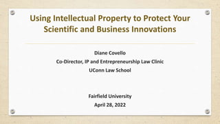 Using Intellectual Property to Protect Your
Scientific and Business Innovations
Diane Covello
Co-Director, IP and Entrepreneurship Law Clinic
UConn Law School
Fairfield University
April 28, 2022
 