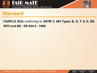 Standard
FAIRFLO SCA confirming to ASTM C 494 Types B, D, F & G, BS
5075 and BS : EN 934-2 : 1998.
 
