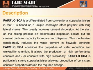 Description
FAIRFLO SCA is a differentiated from conventional superplasticisers
in that it is based on a unique carboxylic ether polymer with long
lateral chains. This greatly inproves cement dispersion. At the start
on the mixing process an electrostatic dispersion occurs but the
cement particles capacity to separe and disperse. This mechanism
considerably reduces the water dement in flowable concrete.
FAIRFLO SCA combines the properties of water reduction and
workability retention. It allows the production of high performance
concrete and / or concrete with high workability. FAIRFLO SCA is
particularly strong superplasticiser allowing production of consistent
concrete properties around the required dosage.
 