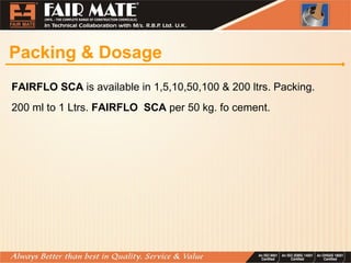 Packing & Dosage
FAIRFLO SCA is available in 1,5,10,50,100 & 200 ltrs. Packing.
200 ml to 1 Ltrs. FAIRFLO SCA per 50 kg. fo cement.
 