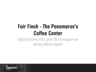 Fair Finch - The Ponomarov’s
Coffee Center
пространство для воплощения
красивых идей
 
