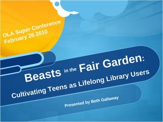 [object Object],Beasts  in the  Fair Garden :  Cultivating Teens as Lifelong Library Users OLA Super Conference  February 26 2010 