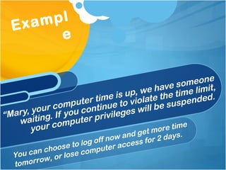 “ Mary, your computer time is up, we have someone waiting. If you continue to violate the time limit, your computer privileges will be suspended.  Example You can choose to log off now and get more time tomorrow, or lose computer access for 2 days. 