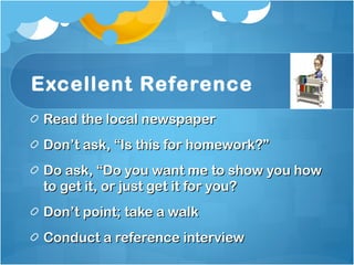 Excellent Reference Read the local newspaper Don’t ask, “Is this for homework?” Do ask, “Do you want me to show you how  to get it, or just get it for you? Don’t point; take a walk Conduct a reference interview 