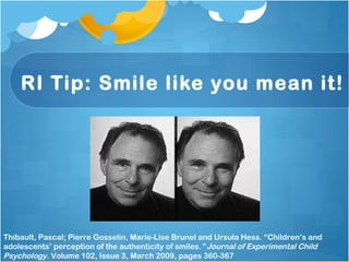 RI Tip: Smile like you mean it! Thibault, Pascal; Pierre Gosselin, Marie-Lise Brunel and Ursula Hess. “Children’s and adolescents’ perception of the authenticity of smiles. ” Journal of Experimental Child Psychology . Volume 102, Issue 3, March 2009, pages 360-367  