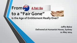 From
to a “Fair Gone”
Is the Age of Entitlement Really Over?
Joffre Balce
Delivered at Humanist House, Sydney
21 May 2014
 