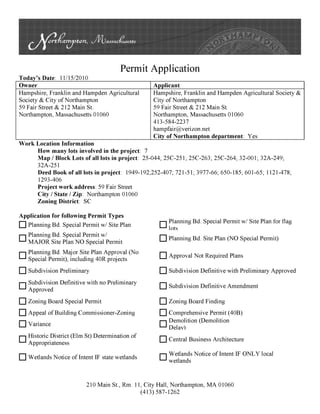 Permit Application
T d ' D t 11/1512010o ays a e:
Owner Applicant
Hampshire, Franklin and Hampden Agricultural Hampshire, Franklin and Hampden Agricultural Society &
Society & City ofNorthampton City of Northampton
59 Fair Street & 212 Main St. 59 Fair Street & 212 Main St.
Northampton, Massachusetts 01060 Northampton, Massachusetts 01060
413-584-2237
hampfair@verizon.net
City of Northampton department: Yes
Work Location Information
How many lots involved in the project: 7
Map I Block Lots of all lots in project: 25-044; 25C-251; 25C-263; 25C-264; 32-001; 32A-249;
32A-251
Deed Book of all lots in project: 1949-192;252-407; 721-51; 3977-66; 650-185; 601-65; 1121-478;
1293-406
Project work address: 59 Fair Street
City I State I Zip: Northampton 01060
Zoning District: SC
Application for following Permit Types
D Planning Bd. Special Permit wl Site Plan
D Planning Bd. Special Permit wl
MAJOR Site Plan NO Special Permit
D Planning Bd. Major Site Plan Approval (No
Special Permit), including 40R projects
D Subdivision Preliminary
D Subdivision Definitive with no Preliminary
Approved
D Zoning Board Special Permit
D Appeal ofBuilding Commissioner-Zoning
D Variance
D Historic District (Elm St) Determination of
Appropriateness
D Wetlands Notice oflntent IF state wetlands
D Planning Bd. Special Permit wl Site Plan for ±lag
lots
D Planning Bd. Site Plan (NO Special Permit)
D Approval Not Required Plans
D Subdivision Definitive with Preliminary Approved
D Subdivision Definitive Amendment
D Zoning Board Finding
D Comprehensive Permit (40B)
D Demolition (Demolition
Delav)
D Central Business Architecture
D Wetlands Notice oflntent IF ONLY local
wetlands
210 Main St., Rm. 11, City Hall, Northampton, MA 01060
(413) 587-1262
 