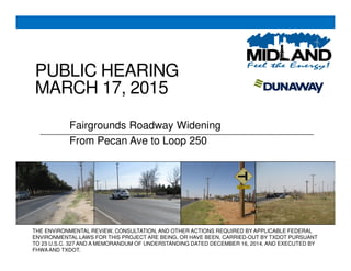 PUBLIC HEARING
MARCH 17, 2015
Fairgrounds Roadway Widening
From Pecan Ave to Loop 250
THE ENVIRONMENTAL REVIEW, CONSULTATION, AND OTHER ACTIONS REQUIRED BY APPLICABLE FEDERAL
ENVIRONMENTAL LAWS FOR THIS PROJECT ARE BEING, OR HAVE BEEN, CARRIED-OUT BY TXDOT PURSUANT
TO 23 U.S.C. 327 AND A MEMORANDUM OF UNDERSTANDING DATED DECEMBER 16, 2014, AND EXECUTED BY
FHWAAND TXDOT.
 