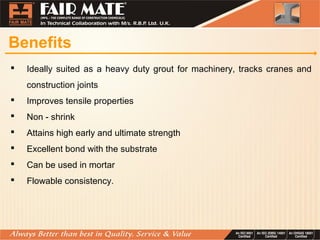 Benefits
 Ideally suited as a heavy duty grout for machinery, tracks cranes and
construction joints
 Improves tensile properties
 Non - shrink
 Attains high early and ultimate strength
 Excellent bond with the substrate
 Can be used in mortar
 Flowable consistency.
 