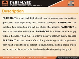 Description
FAIRGROUT is a two pack high strength, non-shrink polymer cementitious
grout with both high early and ultimate strengths. FAIRGROUT has
excellent flow properties and will not shrink after placing. FAIRGROUT is
free from corrosive substances. FAIRGROUT is suitable for use in gap
width of between 10-50 mm. In order to achieve optimum quality exposed
FAIRGROUT and the outer surface of any shuttering should be protected
from weather conditions for at least 12 hours. Sacks, matting, plastic sheets
etc. should be placed as protection immediately after placing the grout.
 