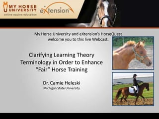 My Horse University and eXtension’s HorseQuest welcome you to this live Webcast. Clarifying Learning Theory Terminology in Order to Enhance “Fair” Horse Training Dr. Camie Heleski Michigan State University 