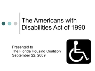 The Americans with  Disabilities Act of 1990 Presented to The Florida Housing Coalition September 22, 2009 