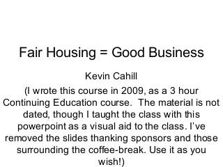 Fair Housing = Good Business
Kevin Cahill
(I wrote this course in 2009, as a 3 hour
Continuing Education course. The material is not
dated, though I taught the class with this
powerpoint as a visual aid to the class. I’ve
removed the slides thanking sponsors and those
surrounding the coffee-break. Use it as you
wish!)

 