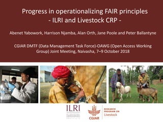 Progress in operationalizing FAIR principles
- ILRI and Livestock CRP -
Abenet Yabowork, Harrison Njamba, Alan Orth, Jane Poole and Peter Ballantyne
CGIAR DMTF (Data Management Task Force)-OAWG (Open Access Working
Group) Joint Meeting, Naivasha, 7–9 October 2018
 