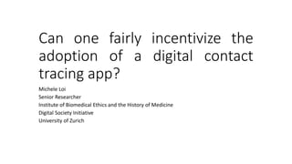 Can one fairly incentivize the
adoption of a digital contact
tracing app?
Michele Loi
Senior Researcher
Institute of Biomedical Ethics and the History of Medicine
Digital Society Initiative
University of Zurich
 