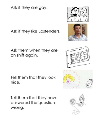 Ask if they are gay.
Ask if they like Eastenders.
Ask them when they are
on shift again.
Tell them that they look
nice.
Tell them that they have
answered the question
wrong.
 