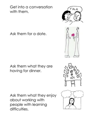 Get into a conversation
with them.
Ask them for a date.
Ask them what they are
having for dinner.
Ask them what they enjoy
about working with
people with learning
difficulties.
 