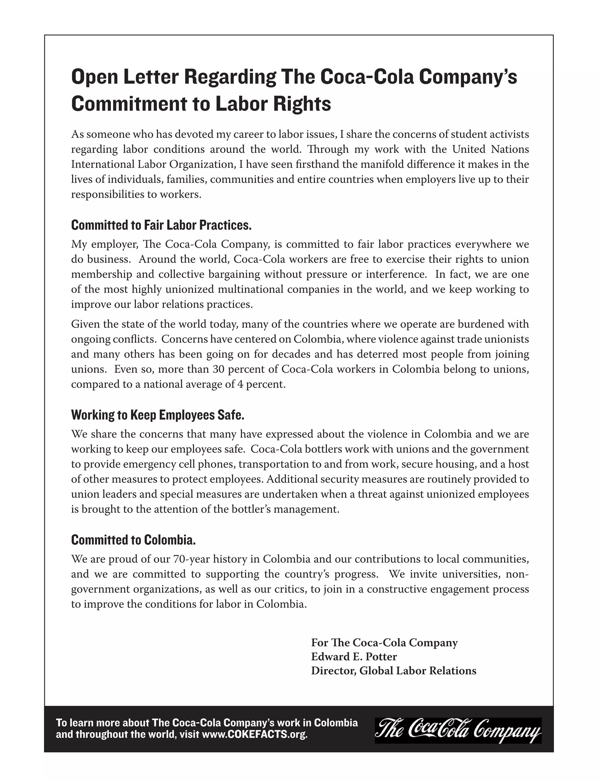 Open Letter Regarding The Coca-Cola Company’s
   Commitment to Labor Rights
   As someone who has devoted my career to labor issues, I share the concerns of student activists
   regarding labor conditions around the world. Through my work with the United Nations
   International Labor Organization, I have seen firsthand the manifold difference it makes in the
   lives of individuals, families, communities and entire countries when employers live up to their
   responsibilities to workers.

   Committed to Fair Labor Practices.
   My employer, The Coca-Cola Company, is committed to fair labor practices everywhere we
   do business. Around the world, Coca-Cola workers are free to exercise their rights to union
   membership and collective bargaining without pressure or interference. In fact, we are one
   of the most highly unionized multinational companies in the world, and we keep working to
   improve our labor relations practices.
   Given the state of the world today, many of the countries where we operate are burdened with
   ongoing conflicts. Concerns have centered on Colombia, where violence against trade unionists
   and many others has been going on for decades and has deterred most people from joining
   unions. Even so, more than 30 percent of Coca-Cola workers in Colombia belong to unions,
   compared to a national average of 4 percent.

   Working to Keep Employees Safe.
   We share the concerns that many have expressed about the violence in Colombia and we are
   working to keep our employees safe. Coca-Cola bottlers work with unions and the government
   to provide emergency cell phones, transportation to and from work, secure housing, and a host
   of other measures to protect employees. Additional security measures are routinely provided to
   union leaders and special measures are undertaken when a threat against unionized employees
   is brought to the attention of the bottler’s management.

   Committed to Colombia.
   We are proud of our 70-year history in Colombia and our contributions to local communities,
   and we are committed to supporting the country’s progress. We invite universities, non-
   government organizations, as well as our critics, to join in a constructive engagement process
   to improve the conditions for labor in Colombia.


                                                     For The Coca-Cola Company
                                                     Edward E. Potter
                                                     Director, Global Labor Relations



To learn more about The Coca-Cola Company’s work in Colombia
and throughout the world, visit www.COKEFACTS.org.
 
