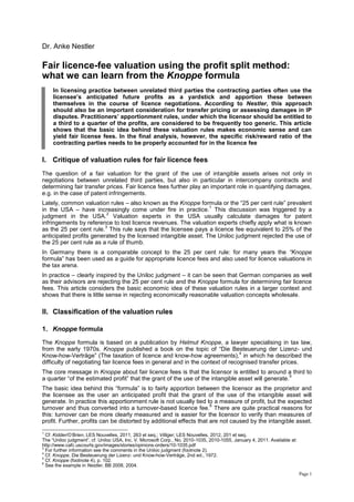 Page 1
Dr. Anke Nestler
Fair licence-fee valuation using the profit split method:
what we can learn from the Knoppe formula
In licensing practice between unrelated third parties the contracting parties often use the
licensee’s anticipated future profits as a yardstick and apportion these between
themselves in the course of licence negotiations. According to Nestler, this approach
should also be an important consideration for transfer pricing or assessing damages in IP
disputes. Practitioners’ apportionment rules, under which the licensor should be entitled to
a third to a quarter of the profits, are considered to be frequently too generic. This article
shows that the basic idea behind these valuation rules makes economic sense and can
yield fair license fees. In the final analysis, however, the specific risk/reward ratio of the
contracting parties needs to be properly accounted for in the licence fee
I. Critique of valuation rules for fair licence fees
The question of a fair valuation for the grant of the use of intangible assets arises not only in
negotiations between unrelated third parties, but also in particular in intercompany contracts and
determining fair transfer prices. Fair licence fees further play an important role in quantifying damages,
e.g. in the case of patent infringements.
Lately, common valuation rules – also known as the Knoppe formula or the “25 per cent rule” prevalent
in the USA – have increasingly come under fire in practice.
1
This discussion was triggered by a
judgment in the USA.
2
Valuation experts in the USA usually calculate damages for patent
infringements by reference to lost licence revenues. The valuation experts chiefly apply what is known
as the 25 per cent rule.
3
This rule says that the licensee pays a licence fee equivalent to 25% of the
anticipated profits generated by the licensed intangible asset. The Uniloc judgment rejected the use of
the 25 per cent rule as a rule of thumb.
In Germany there is a comparable concept to the 25 per cent rule: for many years the “Knoppe
formula” has been used as a guide for appropriate licence fees and also used for licence valuations in
the tax arena.
In practice – clearly inspired by the Uniloc judgment – it can be seen that German companies as well
as their advisors are rejecting the 25 per cent rule and the Knoppe formula for determining fair licence
fees. This article considers the basic economic idea of these valuation rules in a larger context and
shows that there is little sense in rejecting economically reasonable valuation concepts wholesale.
II. Classification of the valuation rules
1. Knoppe formula
The Knoppe formula is based on a publication by Helmut Knoppe, a lawyer specialising in tax law,
from the early 1970s. Knoppe published a book on the topic of “Die Besteuerung der Lizenz- und
Know-how-Verträge” (The taxation of licence and know-how agreements),
4
in which he described the
difficulty of negotiating fair licence fees in general and in the context of recognised transfer prices.
The core message in Knoppe about fair licence fees is that the licensor is entitled to around a third to
a quarter “of the estimated profit” that the grant of the use of the intangible asset will generate.
5
The basic idea behind this “formula” is to fairly apportion between the licensor as the proprietor and
the licensee as the user an anticipated profit that the grant of the use of the intangible asset will
generate. In practice this apportionment rule is not usually tied to a measure of profit, but the expected
turnover and thus converted into a turnover-based licence fee.
6
There are quite practical reasons for
this: turnover can be more clearly measured and is easier for the licensor to verify than measures of
profit. Further, profits can be distorted by additional effects that are not caused by the intangible asset.
1
Cf. Kidder/O’Brien, LES Nouvelles, 2011, 263 et seq.; Villiger, LES Nouvelles, 2012, 201 et seq.
The “Uniloc judgment”, cf. Uniloc USA, Inc. V. Microsoft Corp., No. 2010-1035, 2010-1055, January 4, 2011. Available at:
http://www.cafc.uscourts.gov/images/stories/opinions-orders/10-1035.pdf
3
For further information see the comments in the Uniloc judgment (footnote 2).
4
Cf. Knoppe, Die Besteuerung der Lizenz- und Know-how-Verträge, 2nd ed., 1972.
5
Cf. Knoppe (footnote 4), p. 102.
6
See the example in Nestler, BB 2008, 2004.
 