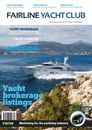 YACHT BROKERAGE               YACHT CHARTER                    DOCKS & SLIPS
 LATEST YACHT LISTINGS         NEW LUXURY YACHTS LISTINGS       MARKETING YOUR INVENTORY




 FAIRLINE YACHT CLUB
                                                 www.fairline-yachtclub.com | ISSUE OCTOBER 2011



    YACHT BROKERAGE
              5 digital marketing
   commandments for luxury brands

         YACHT CHARTER
              What to include in your
            social marketing strategy
  YACHTING & SOCIAL
NETWORKS STRATEGY
     Finding the right marketing mix




Yacht
brokerage
listings                                                                             BOAT SHOWS
                                                                                                   Fall Boat Shows
                                                                                          a   ge          Calendar
                                                                                      r
                                                                                    ke
                                                                           Yacht Bro




FOCUS           Marketing for the yachting industry                                                         1.99£
 