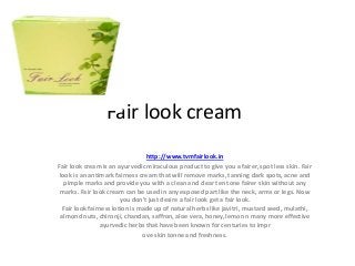 Fair look cream
http://www.tvmfairlook.in
Fair look cream is an ayurvedic miraculous product to give you a fairer, spot less skin. Fair
look is an antimark fairness cream that will remove marks, tanning dark spots, acne and
pimple marks and provide you with a clean and clear ten tone fairer skin without any
marks. Fair look cream can be used in any exposed part like the neck, arms or legs. Now
you don't just desire a fair look get a fair look.
Fair look fairness lotion is made up of natural herbs like javitri, mustard seed, mulathi,
almond nuts, chironji, chandan, saffron, aloe vera, honey, lemon n many more effective
ayurvedic herbs that have been known for centuries to impr
ove skin tonne and freshness.

 