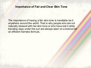 Importance of Fair and Clear Skin Tone
The importance of having a fair skin tone is inevitable be it
anywhere around the world. That is why people who are not
naturally blessed with fair skin tone or who have lost it while
traveling days under the sun are always seen on a lookout for
an efficient fairness formula.
 