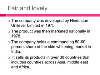 Fair and lovely
 The company was developed by Hindustan
Unilever Limited in 1975.
 The product was then marketed nationally in
1978.
 The company holds a commanding 50-60
percent share of the skin whitening market in
India.
 It sells its products in over 30 countries that
includes countries across Asia, middle east
and Africa.
 