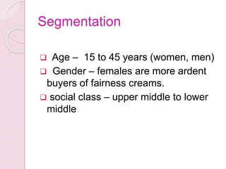 Segmentation
 Age – 15 to 45 years (women, men)
 Gender – females are more ardent
buyers of fairness creams.
 social class – upper middle to lower
middle
 