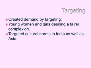 Created demand by targeting:
Young women and girls desiring a fairer
complexion.
Targeted cultural norms in India as well as
Asia.
 