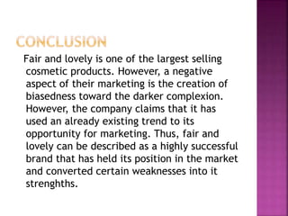 Fair and lovely is one of the largest selling
cosmetic products. However, a negative
aspect of their marketing is the creation of
biasedness toward the darker complexion.
However, the company claims that it has
used an already existing trend to its
opportunity for marketing. Thus, fair and
lovely can be described as a highly successful
brand that has held its position in the market
and converted certain weaknesses into it
strenghths.
 