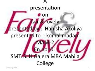 A
presentation
on
fair & lovely
presented by : Hanisha Akoliya
presented to : komal madam
MAM-2
En.no=01
SMT. S. H Gajera MBA Mahila
College
6 February 2017 1
 