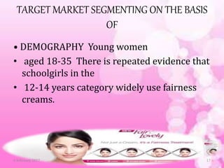 TARGET MARKET SEGMENTING ON THE BASIS
OF
• DEMOGRAPHY Young women
• aged 18-35 There is repeated evidence that
schoolgirls in the
• 12-14 years category widely use fairness
creams.
6 February 2017 17
 