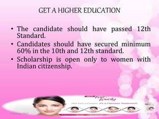 GET A HIGHER EDUCATION
• The candidate should have passed 12th
Standard.
• Candidates should have secured minimum
60% in the 10th and 12th standard.
• Scholarship is open only to women with
Indian citizenship.
6 February 2017 18
 