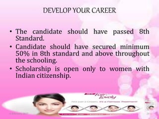DEVELOP YOUR CAREER
• The candidate should have passed 8th
Standard.
• Candidate should have secured minimum
50% in 8th standard and above throughout
the schooling.
• Scholarship is open only to women with
Indian citizenship.
6 February 2017 20
 
