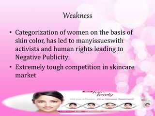 Weakness
• Categorization of women on the basis of
skin color, has led to manyissueswith
activists and human rights leading to
Negative Publicity
• Extremely tough competition in skincare
market
 