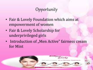 Opportunity
• Fair & Lovely Foundation which aims at
empowerment of women
• Fair & Lovely Scholarship for
underprivileged girls
• Introduction of „Men Active‟ fairness cream
for Mint
 
