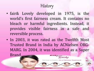 History
• fair& Lovely developed in 1975, is the
world’s first fairness cream. It contains no
bleach or harmful ingredients. Instead, it
provides visible fairness in a safe and
reversible process.
• In 2003, it was rated as the Twelfth Most
Trusted Brand in India by ACNielsen ORG-
MARG. In 2004, it was identified as a Super
Brand.
6 February 2017 3
 